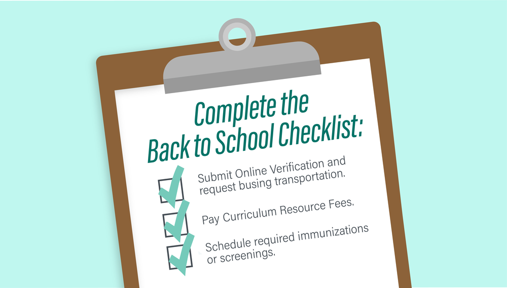 Complete the Back to School Checklist: 1. Submit Online Verification and request busing transportation.. 2. Pay Curriculum Resource Fees. 3. Schedule required immunizations or screenings.